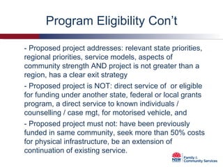 Program Eligibility Con’t - Proposed project is NOT: direct service of  or eligible for funding under another state, federal or local grants program, a direct service to known individuals / counselling / case mgt, for motorised vehicle, and - Proposed project addresses: relevant state priorities, regional priorities, service models, aspects of community strength AND project is not greater than a region, has a clear exit strategy - Proposed project must not: have been previously funded in same community, seek more than 50% costs for physical infrastructure, be an extension of continuation of existing service. 