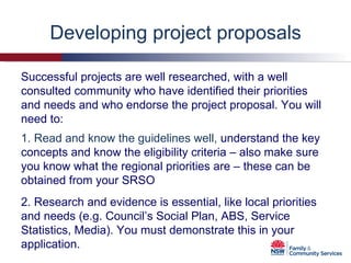 Developing project proposals 1. Read and know the guidelines well,  understand the key concepts and know the eligibility criteria – also make sure you know what the regional priorities are – these can be obtained from your SRSO 2. Research and evidence is essential, like local priorities and needs (e.g. Council’s Social Plan, ABS, Service Statistics, Media). You must demonstrate this in your application. Successful projects are well researched, with a well consulted community who have identified their priorities and needs and who endorse the project proposal. You will need to: 