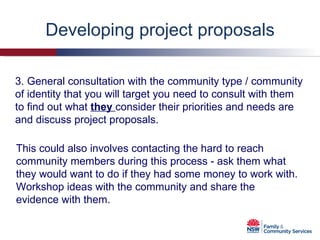 Developing project proposals 3. General consultation with the community type / community of identity that you will target you need to consult with them to find out what  they  consider their priorities and needs are and discuss project proposals. This could also involves contacting the hard to reach community members during this process - ask them what they would want to do if they had some money to work with. Workshop ideas with the community and share the evidence with them. 
