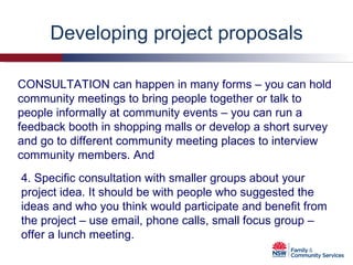 Developing project proposals 4. Specific consultation with smaller groups about your project idea. It should be with people who suggested the ideas and who you think would participate and benefit from the project – use email, phone calls, small focus group – offer a lunch meeting. CONSULTATION can happen in many forms – you can hold community meetings to bring people together or talk to people informally at community events – you can run a feedback booth in shopping malls or develop a short survey and go to different community meeting places to interview community members. And 