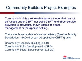 Community Builders Project Examples There are three models of service delivery (Service Activity Description - SAD) that can be applied to CBFT grants: Community Hub is a renewable service model that cannot be funded under CBFT, nor does CBFT fund direct service provision to individual, known clients in a case management or therapeutic setting. Community Capacity Building (CCB) Community Skills Development (CSkD) Community Sector Development (CSeD) 