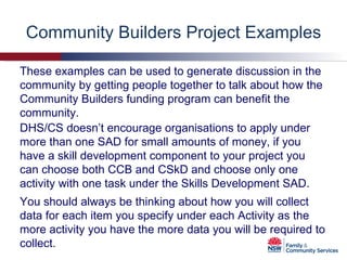 Community Builders Project Examples DHS/CS doesn’t encourage organisations to apply under more than one SAD for small amounts of money, if you have a skill development component to your project you can choose both CCB and CSkD and choose only one activity with one task under the Skills Development SAD.  You should always be thinking about how you will collect data for each item you specify under each Activity as the more activity you have the more data you will be required to collect.  These examples can be used to generate discussion in the community by getting people together to talk about how the Community Builders funding program can benefit the community. 