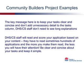 Community Builders Project Examples The key message here is to keep your tasks clear and concise and don’t add unnecessary detail to the tasks column, DHS/CS staff don’t need to see long explanations DHS/CS staff will read and score your application based on your content – they have to read sometimes hundreds of applications and the more you make them read, the less you will have their attention! Be clear and concise about your tasks and keep it simple. 
