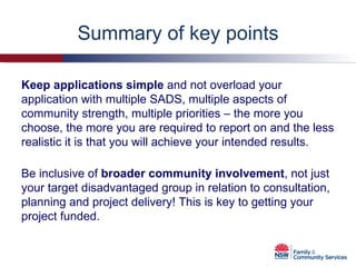 Summary of key points Keep applications simple  and not overload your application with multiple SADS, multiple aspects of community strength, multiple priorities – the more you choose, the more you are required to report on and the less realistic it is that you will achieve your intended results.  Be inclusive of  broader community involvement , not just your target disadvantaged group in relation to consultation, planning and project delivery! This is key to getting your project funded. 