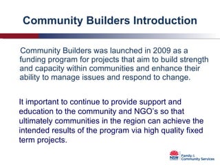 Community Builders Introduction Community Builders was launched in 2009 as a funding program for projects that aim to build strength and capacity within communities and enhance their ability to manage issues and respond to change. It important to continue to provide support and education to the community and NGO’s so that ultimately communities in the region can achieve the intended results of the program via high quality fixed term projects. 