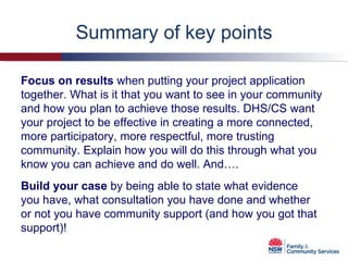 Summary of key points Focus on results  when putting your project application together. What is it that you want to see in your community and how you plan to achieve those results. DHS/CS want your project to be effective in creating a more connected, more participatory, more respectful, more trusting community. Explain how you will do this through what you know you can achieve and do well. And…. Build your case  by being able to state what evidence you have, what consultation you have done and whether or not you have community support (and how you got that support)! 