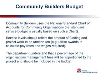Community Builders Budget  Community Builders uses the National Standard Chart of Accounts for Community Organisations (i.e. standard service budget is usually based on such a Chart). Service levels should reflect the amount of funding and project work to be undertaken (e.g. utilise awards to calculate pay rates and wages required). The department understand that a percentage of the organisations management fees will be apportioned to the project and should be included in the budget.  