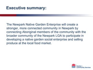 Executive summary: The Newpark Native Garden Enterprise will create a stronger, more connected community in Newpark by connecting Aboriginal members of the community with the broader community of the Newpark LGA to participate in developing a native garden social enterprise and selling produce at the local food market. 