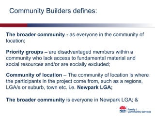 Community Builders defines: The   broader community -  as everyone in the community of location; Priority groups –  are disadvantaged members within a community who lack access to fundamental material and social resources and/or are socially excluded; Community of location  – The community of location is where the participants in the project come from, such as a regions, LGA/s or suburb, town etc. i.e.  Newpark LGA; The broader community  is everyone in Newpark LGA; & 