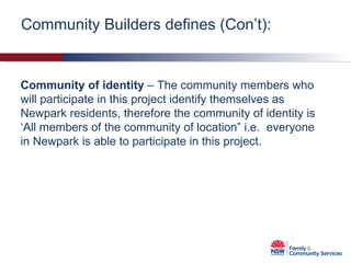 Community of identity  – The community members who will participate in this project identify themselves as Newpark residents, therefore the community of identity is ‘All members of the community of location” i.e.  everyone in Newpark is able to participate in this project. Community Builders defines (Con’t): 