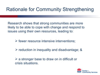 Rationale for Community Strengthening Research shows that strong communities are more likely to be able to cope with change and respond to issues using their own resources, leading to: fewer resource intensive interventions; reduction in inequality and disadvantage; & a stronger base to draw on in difficult or crisis situations. 