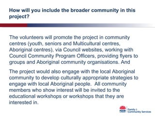 The volunteers will promote the project in community centres (youth, seniors and Multicultural centres, Aboriginal centres), via Council websites, working with Council Community Program Officers, providing flyers to groups and Aboriginal community organisations. And How will you include the broader community in this project? The project would also engage with the local Aboriginal community to develop culturally appropriate strategies to engage with local Aboriginal people.  All community members who show interest will be invited to the educational workshops or workshops that they are interested in. 
