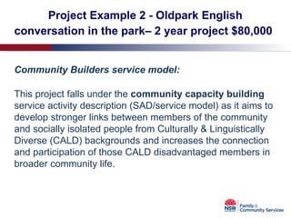 Project Example 2 - Oldpark English conversation in the park– 2 year project $80,000   Community Builders service model: This project falls under the  community capacity building  service activity description (SAD/service model)   as it aims to develop stronger links between members of the community and socially isolated people from Culturally & Linguistically Diverse (CALD) backgrounds and increases the connection and participation of those CALD disadvantaged members in broader community life.  