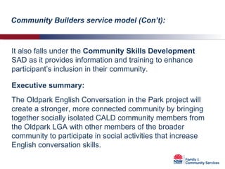 Executive summary:  It also falls under the  Community Skills Development  SAD as it provides information and training to enhance participant’s inclusion in their community. The Oldpark English Conversation in the Park project will create a stronger, more connected community by bringing together socially isolated CALD community members from the Oldpark LGA with other members of the broader community to participate in social activities that increase English conversation skills. Community Builders service model (Con’t): 