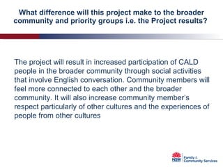 What difference will this project make to the broader community and priority groups i.e. the Project results?  The project will result in increased participation of CALD people in the broader community through social activities that involve English conversation. Community members will feel more connected to each other and the broader community. It will also increase community member’s respect particularly of other cultures and the experiences of people from other cultures 