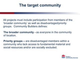 The target community All projects must include participation from members of the ‘broader community’ as well as disadvantaged/priority groups.  Community Builders defines: The   broader community -  as everyone in the community of location. Priority groups –  are disadvantaged members within a community who lack access to fundamental material and social resources and/or are socially excluded. 