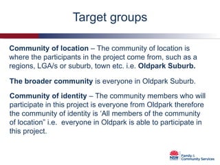 Target groups The broader community  is everyone in Oldpark Suburb. Community of location  – The community of location is where the participants in the project come from, such as a regions, LGA/s or suburb, town etc. i.e.  Oldpark Suburb. Community of identity  – The community members who will participate in this project is everyone from Oldpark therefore the community of identity is ‘All members of the community of location” i.e.  everyone in Oldpark is able to participate in this project. 