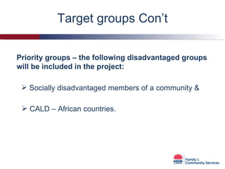 Priority groups – the following disadvantaged groups will be included in the project: Target groups Con’t Socially disadvantaged members of a community & CALD – African countries. 