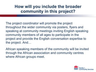 How will you include the broader community in this project? The project coordinator will promote the project throughout the wider community via posters, flyers and speaking at community meetings inviting English speaking community members of all ages to participate in the project and provide the English conversation expertise to the project. And… African speaking members of the community will be invited through the African association and community centres where African groups meet. 