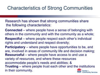 Characteristics of Strong Communities Research has shown that strong communities share the following characteristics: Connected  – where people have a sense of belonging with others in the community and with the community as a whole; Respectful  – where people respect each other’s individual rights and understand and respect diversity; Participatory  – where people have opportunities to be, and are, involved in areas of community life and decision making; Resourceful  – where people have access to and use a variety of resources, and where these resources accommodate people’s needs and abilities; & Trusting  – where people trust each other and the institutions in their community. 