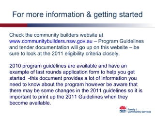 For more information & getting started Check the community builders website at  www.communitybuilders.nsw.gov.au  – Program Guidelines and tender documentation will go up on this website – be sure to look at the 2011 eligibility criteria closely. 2010 program guidelines are available and have an example of last rounds application form to help you get started  -this document provides a lot of information you need to know about the program however be aware that there may be some changes in the 2011 guidelines so it is important to print up the 2011 Guidelines when they become available. 