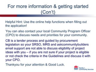 You can also contact your local Community Program Officer (CPO) to discuss needs and priorities for your community. CB is a tender process and guided by procurement legislation so your SRSO, MRS and askcommunitybuilders email support are not able to discuss eligibility of project ideas with you – if you are not sure if your project is eligible or not check the criteria in the Guidelines and discuss it with your CPO. Helpful Hint: Use the online help functions when filling out the application!  For more information & getting started (Con’t) Thankyou for your attention & Good Luck. 