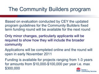 The Community Builders program Based on evaluation conducted by CEY the updated program guidelines for the Community Builders fixed term funding round will be available for the next round Applications will be completed online and the round will open in early November 2011 Funding is available for projects ranging from 1-3 years for amounts from $10,000-$100,000 per year i.e. max $300,000 Only minor changes, particularly applicants will be required to show how they will include the broader community 