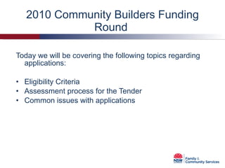 2010 Community Builders Funding Round  Today we will be covering the following topics regarding applications: Eligibility Criteria Assessment process for the Tender Common issues with applications  