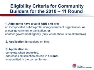 Eligibility Criteria for Community Builders for the 2010 – 11 Round  2. Application is  received on time. 3. Application is: complete when submitted, addresses all selection criteria in full  and is submitted in the correct format. 1. Applicants have a valid ABN and are: an incorporated not-for-profit, non-government organisation,  or a local government organisation,  or another government agency (only where there is no alternative). 