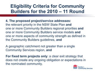 Eligibility Criteria for Community Builders for the 2010 – 11 Round 4. The proposed project/service addresses: the relevant priority in the NSW State Plan  and one or more Community Builders regional priorities  and one or more Community Builders service models  and one or more aspects of community strength as defined in the Community Builders guidelines,  and A geographic catchment not greater than a single Community Services region,  and For fixed term projects only : a clear exit strategy that does not create any ongoing obligation or expectations in the nominated community. 