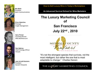 How to Sell Luxury Wine in Today’s Marketplace
Mia Malm
President
Malm Communications
                            An Advanced Survival School for Wine Marketers


                         The Luxury Marketing Council
Erica Valentine                       of
Principal
Insight Management
                                San Francisco
                               July 22nd , 2010
Gary Finnan
Founding Partner
DNA|Marketecture




Paul Mabray
Chief Strategy Officer
Vintank

                         “It’s not the strongest species that survives, not the
                         most intelligent, but rather the one that is most
Jean Arnold-Sessions
                         adaptable to change." Charles Darwin
President
Hanzell Vineyards
 