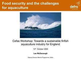 Food security and the challenges
for aquaculture




     Cefas Workshop: Towards a sustainable finfish
           aquaculture industry for England
                         13th October 2009

                         Lee McDonough

                 Deputy Director Marine Programme, Defra
 