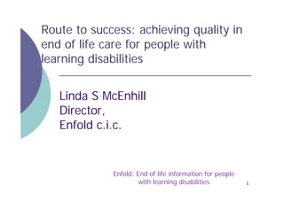 Route to success: achieving quality in
end of life care for people with
learning disabilities
Linda S McEnhill
Director,
Enfold c.i.c.

Enfold: End of life information for people
with learning disabilities

1

 