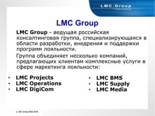 LMC Group
    LMC Group - ведущая российская
    консалтинговая группа, специализирующаяся в
    области разработки, внедрения и поддержки
    программ лояльности.
    Группа объединяет несколько компаний,
    предлагающих клиентам комплексные услуги в
    сфере маркетинга лояльности:

•   LMC Projects           •   LMC BMS
•   LMC Operations         •   LMC Supply
•   LMC DigiCom            •   LMC Media
 