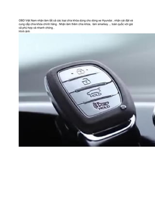 OBD Việt Nam nhận làm tất cả các loại chìa khóa dùng cho dòng xe Hyundai . nhận cài đặt và
cung cấp chìa khóa chính hãng . Nhận làm thêm chìa khóa, làm smarkey ... toàn quốc với giá
cả phù hợp và nhanh chóng .
Hình ảnh
 