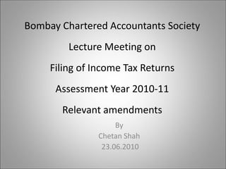 Bombay Chartered Accountants Society
         Lecture Meeting on
     Filing of Income Tax Returns
      Assessment Year 2010-11
       Relevant amendments
                    By
               Chetan Shah
                23.06.2010
 