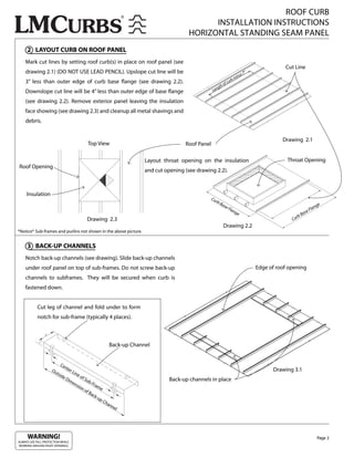 ROOF CURB
                                                                                                  INSTALLATION INSTRUCTIONS
                                                                                            HORIZONTAL STANDING SEAM PANEL
     2 LAYOUT CURB ON ROOF PANEL
    Mark cut lines by setting roof curb(s) in place on roof panel (see
                                                                                                                                                     Cut Line
    drawing 2.1) (DO NOT USE LEAD PENCIL). Upslope cut line will be                                                              s7
                                                                                                                                      ”
                                                                                                                             inu
                                                                                                                           bm
    3” less than outer edge of curb base ange (see drawing 2.2).                                               o   f cu
                                                                                                                       r
                                                                                                           gth
    Downslope cut line will be 4” less than outer edge of base ange                                    Len

    (see drawing 2.2). Remove exterior panel leaving the insulation
    face showing (see drawing 2.3) and cleanup all metal shavings and
    debris.


                                                                                                                                                    Drawing 2.1
                                            Top View                                      Roof Panel

                                                                          Layout throat opening on the insulation                                     Throat Opening
Roof Opening
                                                                          and cut opening (see drawing 2.2).



     Insulation
                                                                                                     Cu
                                                                                                        rb
                                                                                                             Ba
                                                                                                                  se
                                                                                                                     Fla                                                 n   ge
                                                                                                                         ng                                          Fla
                                                                                                                           e                                      se
                                                                                                                                                               Ba
                                                                                                                                                          rb
                                            Drawing 2.3                                                                                                 Cu
                                                                                                              Drawing 2.2
*Notice* Sub-frames and purlins not shown in the above picture.


     3 BACK-UP CHANNELS
    Notch back-up channels (see drawing). Slide back-up channels
    under roof panel on top of sub-frames. Do not screw back-up                                                                           Edge of roof opening
    channels to subframes. They will be secured when curb is
    fastened down.


            Cut leg of channel and fold under to form
            notch for sub-frame (typically 4 places).



                                                             Back-up Channel


                          Ce
                             nte
                     Ou          rL
                                   ine
                                                                                                                                                Drawing 3.1
                       tsid
                           eD          of
                               im         Su
                                             b-F                                    Back-up channels in place
                                  en            ram
                                     sio
                                        no          e
                                           fB
                                              ack
                                                  -up
                                                      Ch
                                                         a   nn
                                                                el




     WARNING!                                                                                                                                                                Page 2
ALWAYS USE FALL PROTECTION WHILE
WORKING AROUND ROOF OPENINGS.
 