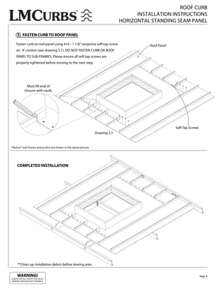 ROOF CURB
                                                                                      INSTALLATION INSTRUCTIONS
                                                                                HORIZONTAL STANDING SEAM PANEL

     5 FASTEN CURB TO ROOF PANEL

    Fasten curb to roof panel using #14 - 1 1/8” neoprene self-tap screw                  Roof Panel
    on 4” centers (see drawing 5.1). DO NOT FASTEN CURB OR ROOF
    PANEL TO SUB-FRAMES. Please ensure all self-tap screws are
    properly tightened before moving to the next step.




               Must ll end of
             closure with caulk.




                                                                                                       Self-Tap Screws
                                                                  Drawing 5.1


*Notice* Sub-frames and purlins not shown in the above picture.




     COMPLETED INSTALLATION




      **Clean up installation debris before leaving area.


     WARNING!                                                                                                            Page 4
ALWAYS USE FALL PROTECTION WHILE
WORKING AROUND ROOF OPENINGS.
 