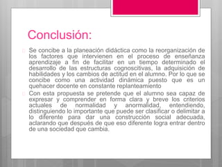 Conclusión: 
 Se concibe a la planeación didáctica como la reorganización de 
los factores que intervienen en el proceso de enseñanza 
aprendizaje a fin de facilitar en un tiempo determinado el 
desarrollo de las estructuras cognoscitivas, la adquisición de 
habilidades y los cambios de actitud en el alumno. Por lo que se 
concibe como una actividad dinámica puesto que es un 
quehacer docente en constante replanteamiento 
 Con esta propuesta se pretende que el alumno sea capaz de 
expresar y comprender en forma clara y breve los criterios 
actuales de normalidad y anormalidad, entendiendo, 
distinguiendo lo importante que puede ser clasificar o delimitar a 
lo diferente para dar una construcción social adecuada, 
aclarando que después de que eso diferente logra entrar dentro 
de una sociedad que cambia. 
 