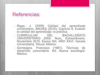 Referencias: 
 Biggs, J. (2008) Calidad del aprendizaje 
universitario, ANUIES (2010), Capítulo 9, Evaluar 
la calidad del aprendizaje: la práctica. 
 CURRÍCULUM DEL BACHILLERATO 
UNIVERSITARIO 2009. Núm. Extraordinario, 
Noviembre 2010. Época XIII, AÑO XXVI. Gaceta 
Universitaria, Toluca, México. 
 Gomezjara, Francisco (1981). Técnicas de 
desarrollo comunitario. Ed. Nueva sociología: 
México. 
