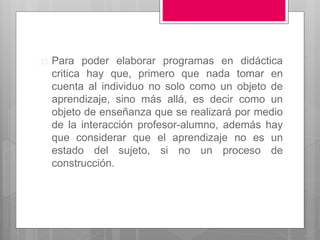  Para poder elaborar programas en didáctica 
critica hay que, primero que nada tomar en 
cuenta al individuo no solo como un objeto de 
aprendizaje, sino más allá, es decir como un 
objeto de enseñanza que se realizará por medio 
de la interacción profesor-alumno, además hay 
que considerar que el aprendizaje no es un 
estado del sujeto, si no un proceso de 
construcción. 
 