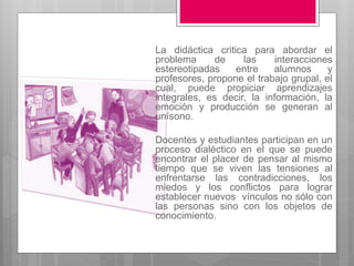 La didáctica critica para abordar el 
problema de las interacciones 
estereotipadas entre alumnos y 
profesores, propone el trabajo grupal, el 
cual, puede propiciar aprendizajes 
integrales, es decir, la información, la 
emoción y producción se generan al 
unísono. 
Docentes y estudiantes participan en un 
proceso dialéctico en el que se puede 
encontrar el placer de pensar al mismo 
tiempo que se viven las tensiones al 
enfrentarse las contradicciones, los 
miedos y los conflictos para lograr 
establecer nuevos vínculos no sólo con 
las personas sino con los objetos de 
conocimiento. 
 