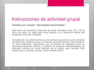 Instrucciones de actividad grupal 
 Temática por impartir: “Normalidad- Anormalidad” 
 Este tema se impartirá a alumnos de sexto semestre entre 16 y 18 de 
años de edad, se eligió este tema debido a su relevancia dentro del 
programa curricular completo. 
 Actualmente, los adolescentes se encuentran expuestos a gran cantidad 
de estímulos, factores como el Internet permiten permear información a 
un ritmo acelerado, información que no siempre es regulada y que en 
ocasiones presenta hábitos y modelos de conducta representativos de 
diversas culturas así como factores de la propia, pero también filtra 
problemas y contextos hoscos de la realidad social. 
 