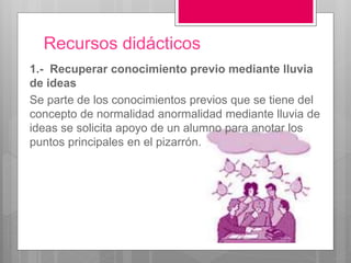Recursos didácticos 
1.- Recuperar conocimiento previo mediante lluvia 
de ideas 
Se parte de los conocimientos previos que se tiene del 
concepto de normalidad anormalidad mediante lluvia de 
ideas se solicita apoyo de un alumno para anotar los 
puntos principales en el pizarrón. 
 