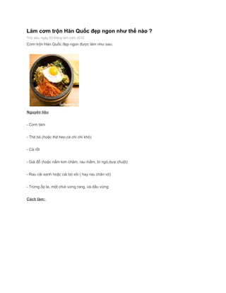 Làm cơm trộn Hàn Quốc đẹp ngon như thế nào ?
Thứ sáu, ngày 03 tháng tám năm 2012
Cơm trộn Hàn Quốc đẹp ngon được làm như sau:




Nguyên liệu


- Cơm tám


- Thịt bò (hoặc thịt heo,cá chi chi khô)


- Cà rốt


- Giá đỗ (hoặc nấm kim châm, rau mầm, bí ngò,dưa chuột)


- Rau cải xanh hoặc cải bó xôi ( hay rau chân vịt)


- Trứng ốp la, một chút vừng rang, và dầu vừng


Cách làm:
 