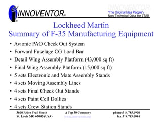 Successfully meeting the program goals of the F-35.Letter of CommendationFrom Lockheed Martin Aeronautics Facilities DepartmentAnd F -35 ProgramToInnoventor, IncMarch 1, 2006“Please accept our gratitude and acknowledgement of a job well done with regards to the platform for the Electronic Mate Assembly Station(EMAS)#1 that was  completed in May 2005….The demand for top-notch form, fit and function of all peripherals related to the production of the F-35 is tantamount to the assembly of the world’s finest fight aircraft and the plat form you  designed and installed is a fine example of this….”Don Kinard 				R.S. WigginsDirector					DirectorF-35 Manufacturing Engineering			Facilities & Plant Engineering