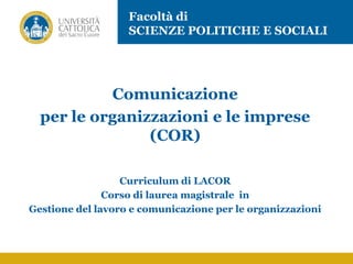 Comunicazione
per le organizzazioni e le imprese
(COR)
Curriculum di LACOR
Corso di laurea magistrale in
Gestione del lavoro e comunicazione per le organizzazioni
Facoltà di
SCIENZE POLITICHE E SOCIALI
 