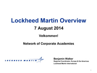 1
Lockheed Martin Overview
7 August 2014
Benjamin Walker
Regional Coordinator, Europe & the Americas
Lockheed Martin International
Velkommen!
Network of Corporate Academies
 