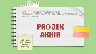 PROJEK
AKHIR
lMCP 1112 FALSAFAH PENDIDIKAN ISLAM
PENSYARAH : PROF. DATO’ IR. DR. RIZA ATIQ ABDULLAH
BIN O.K. RAHMAT
NUR LIANA
BINTI AHMAD
YASMIN
(A170701)
 