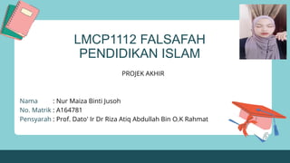 LMCP1112 FALSAFAH
PENDIDIKAN ISLAM
PROJEK AKHIR
Nama : Nur Maiza Binti Jusoh
No. Matrik : A164781
Pensyarah : Prof. Dato' Ir Dr Riza Atiq Abdullah Bin O.K Rahmat
 